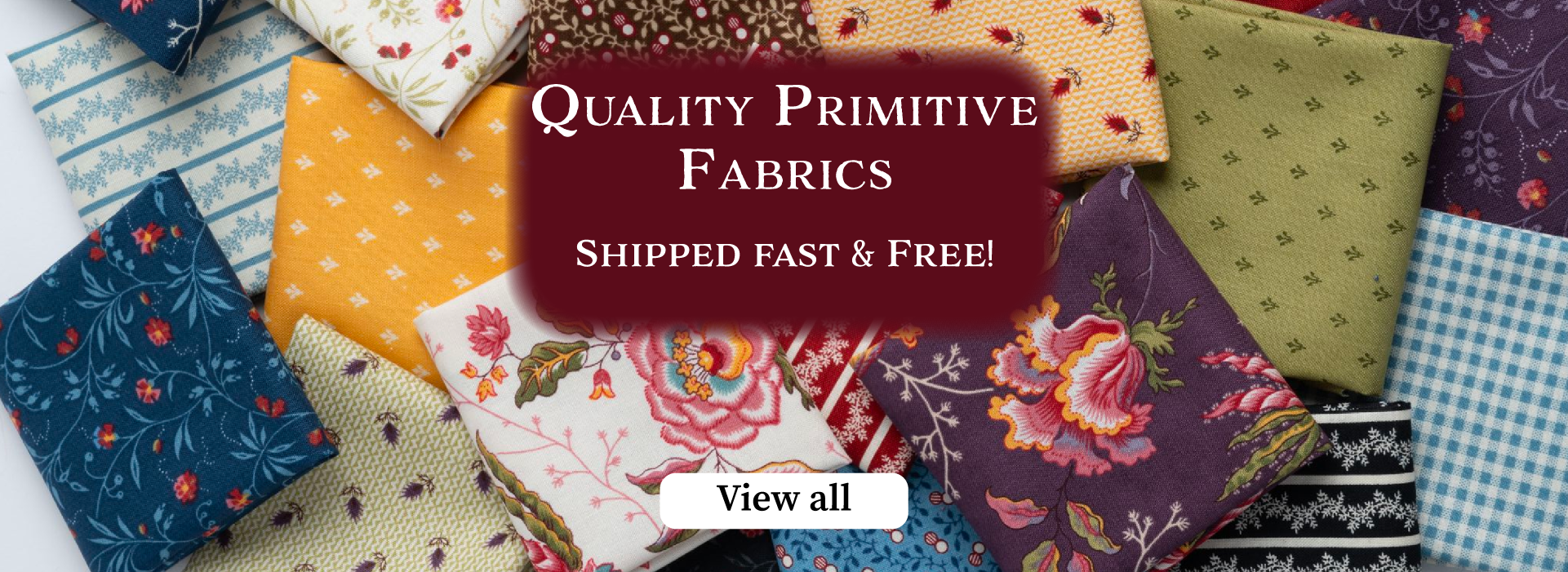 Quality primitive fabrics shipped fast and free. text on background of floral and primitive fabrics. view all button with clickable link. Image banner for farmhouse quilting co